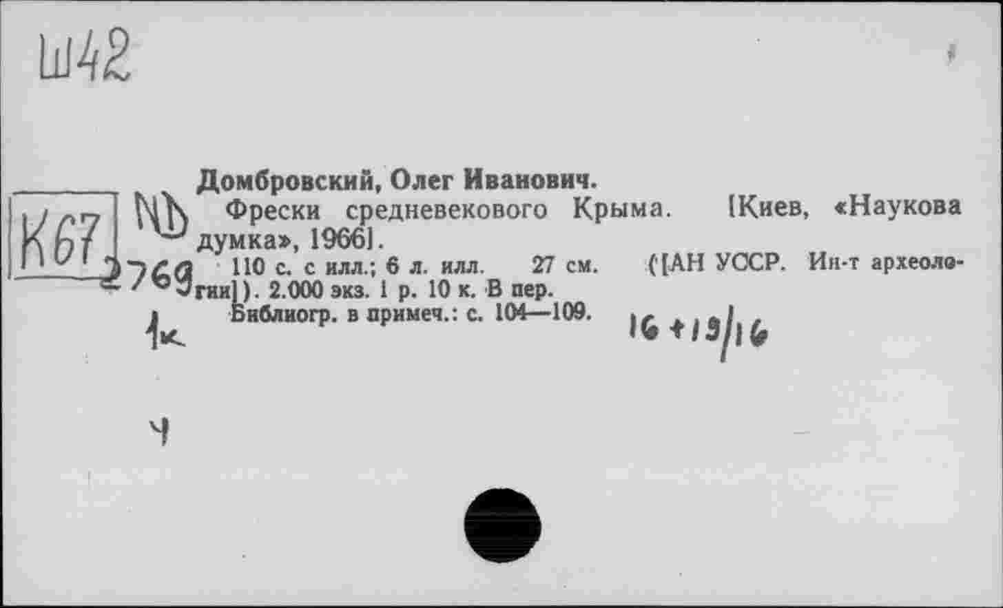 ﻿Ш42
L//27 I
Домбровский, Олег Иванович.
Фрески средневекового Крыма. [Киев, «Наукова
думка», 19661.
НО с. с илл.; 6 л. илл. 27 см. гии]). 2.000 экз. 1 р. 10 к. В пер.
Библиогр. в примеч.: с. 101—109.
('[АН УССР. Ин-т археоло-

IG